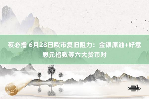 夜必撸 6月28日欧市复旧阻力：金银原油+好意思元指数等六大货币对