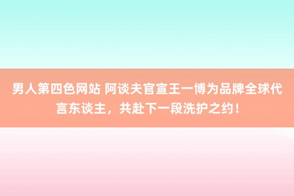 男人第四色网站 阿谈夫官宣王一博为品牌全球代言东谈主，共赴下一段洗护之约！