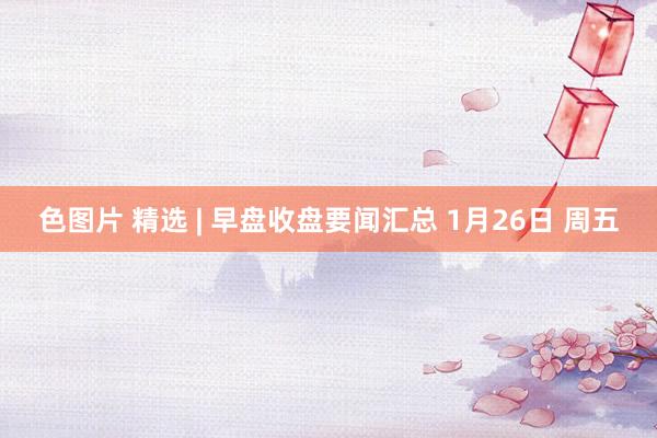 色图片 精选 | 早盘收盘要闻汇总 1月26日 周五