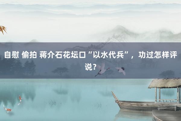 自慰 偷拍 蒋介石花坛口“以水代兵”，功过怎样评说？