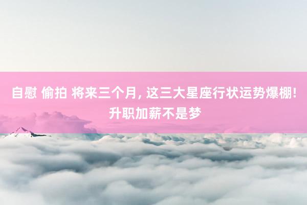 自慰 偷拍 将来三个月， 这三大星座行状运势爆棚! 升职加薪不是梦