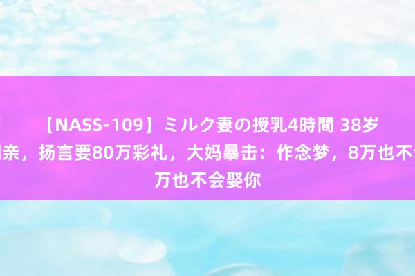 【NASS-109】ミルク妻の授乳4時間 38岁剩女相亲，扬言要80万彩礼，大妈暴击：作念梦，8万也不会娶你