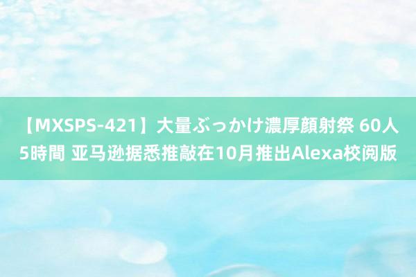 【MXSPS-421】大量ぶっかけ濃厚顔射祭 60人5時間 亚马逊据悉推敲在10月推出Alexa校阅版