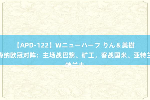 【APD-122】Wニューハーフ りん＆美樹 阿森纳欧冠对阵：主场战巴黎、矿工，客战国米、亚特兰大