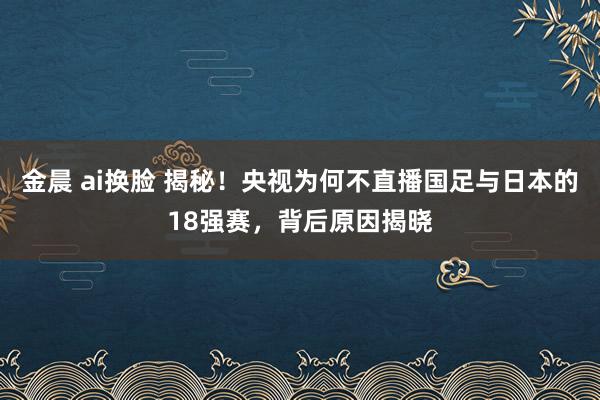 金晨 ai换脸 揭秘！央视为何不直播国足与日本的18强赛，背后原因揭晓