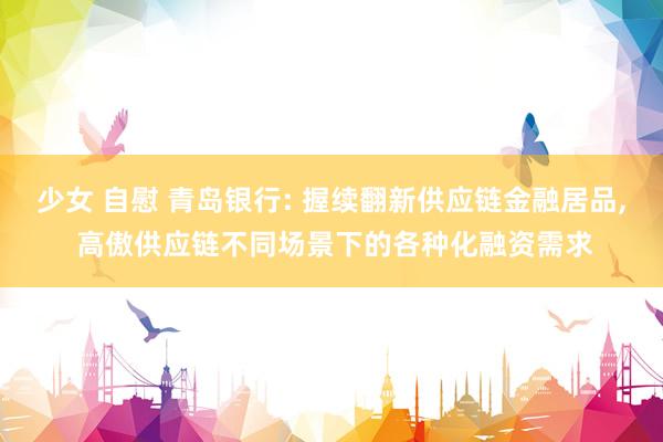 少女 自慰 青岛银行: 握续翻新供应链金融居品， 高傲供应链不同场景下的各种化融资需求