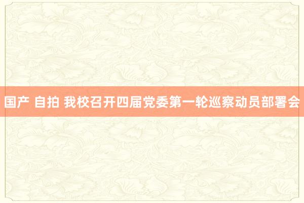 国产 自拍 我校召开四届党委第一轮巡察动员部署会