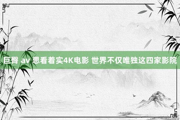 巨臀 av 思看着实4K电影 世界不仅唯独这四家影院