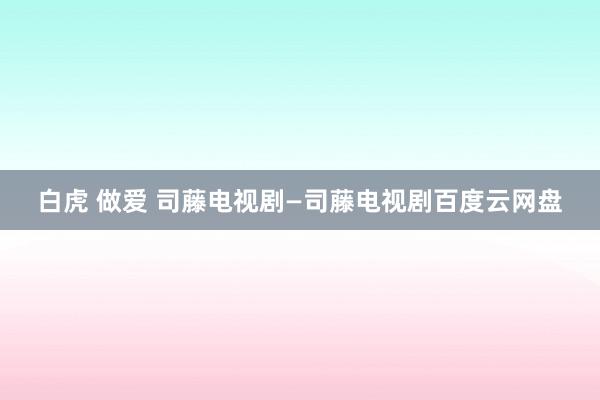 白虎 做爱 司藤电视剧—司藤电视剧百度云网盘