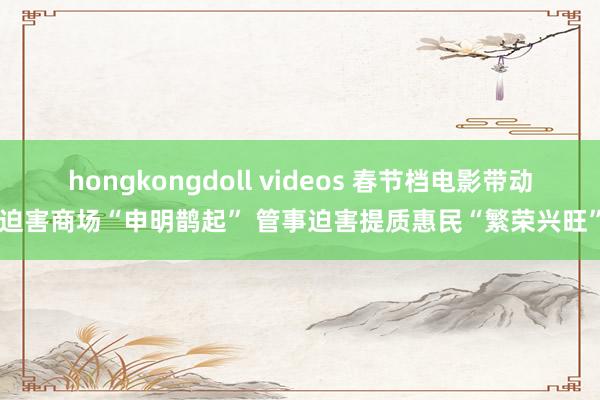 hongkongdoll videos 春节档电影带动迫害商场“申明鹊起” 管事迫害提质惠民“繁荣兴旺”
