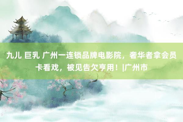 九儿 巨乳 广州一连锁品牌电影院，奢华者拿会员卡看戏，被见告欠亨用！|广州市