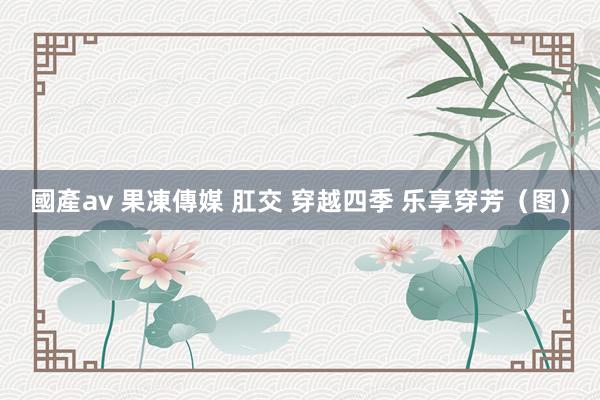 國產av 果凍傳媒 肛交 穿越四季 乐享穿芳（图）