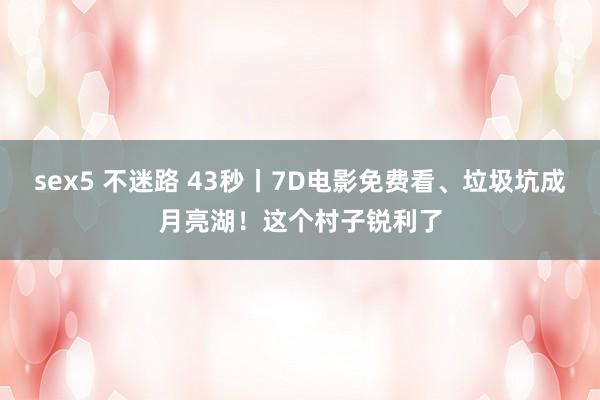 sex5 不迷路 43秒丨7D电影免费看、垃圾坑成月亮湖！这个村子锐利了