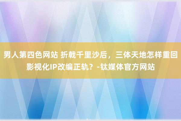 男人第四色网站 折戟千里沙后，三体天地怎样重回影视化IP改编正轨？-钛媒体官方网站