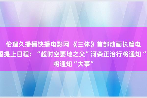 伦理久播播快播电影网 《三体》首部动画长篇电影有望提上日程：“超时空要地之父”河森正治行将通知“大事”