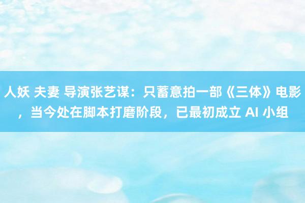 人妖 夫妻 导演张艺谋：只蓄意拍一部《三体》电影，当今处在脚本打磨阶段，已最初成立 AI 小组