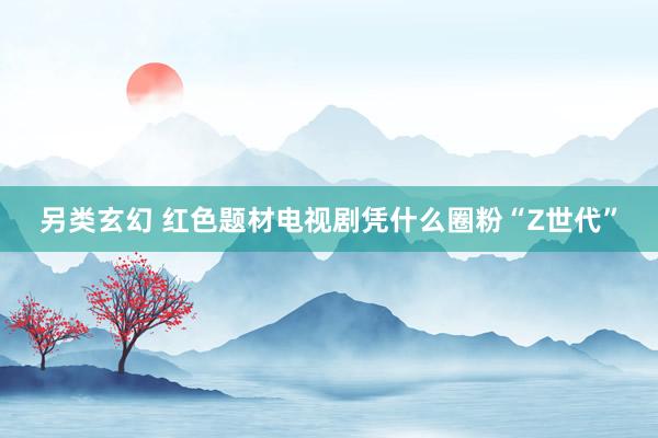 另类玄幻 红色题材电视剧凭什么圈粉“Z世代”