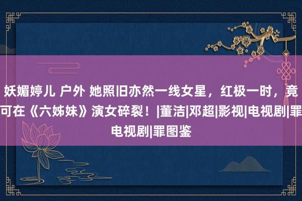 妖媚婷儿 户外 她照旧亦然一线女星，红极一时，竟然只可在《六姊妹》演女碎裂！|董洁|邓超|影视|电视剧|罪图鉴