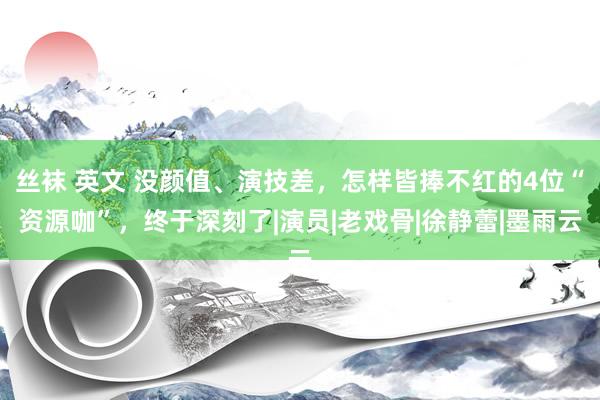 丝袜 英文 没颜值、演技差，怎样皆捧不红的4位“资源咖”，终于深刻了|演员|老戏骨|徐静蕾|墨雨云