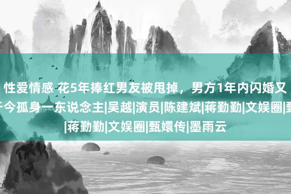 性爱情感 花5年捧红男友被甩掉，男方1年内闪婚又闪孕，她却于今孤身一东说念主|吴越|演员|陈建斌|蒋勤勤|文娱圈|甄嬛传|墨雨云