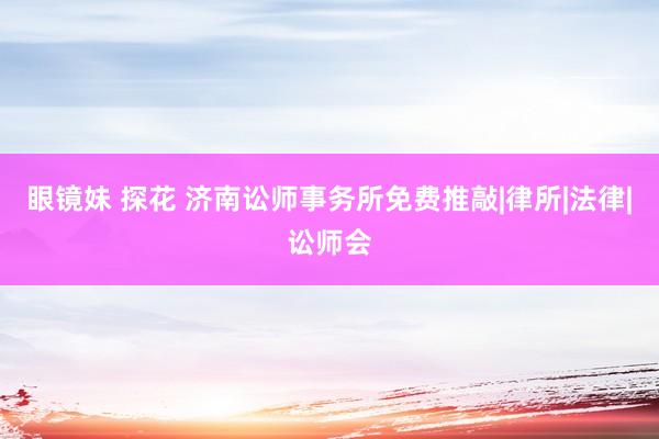 眼镜妹 探花 济南讼师事务所免费推敲|律所|法律|讼师会