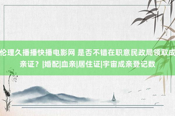 伦理久播播快播电影网 是否不错在职意民政局领取成亲证？|婚配|血亲|居住证|宇宙成亲登记数