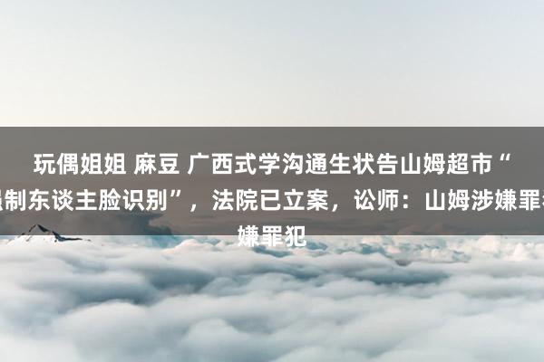 玩偶姐姐 麻豆 广西式学沟通生状告山姆超市“强制东谈主脸识别”，法院已立案，讼师：山姆涉嫌罪犯