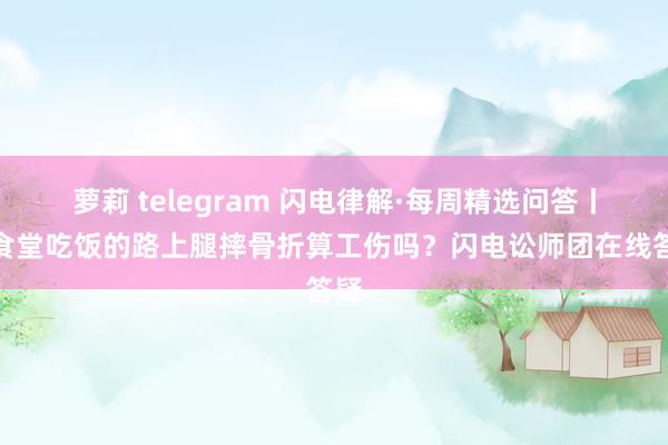 萝莉 telegram 闪电律解·每周精选问答丨去食堂吃饭的路上腿摔骨折算工伤吗？闪电讼师团在线答疑