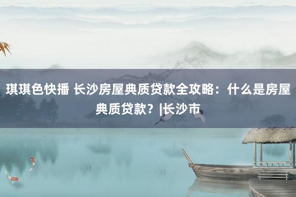 琪琪色快播 长沙房屋典质贷款全攻略：什么是房屋典质贷款？|长沙市