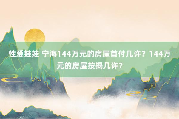 性爱娃娃 宁海144万元的房屋首付几许？144万元的房屋按揭几许？