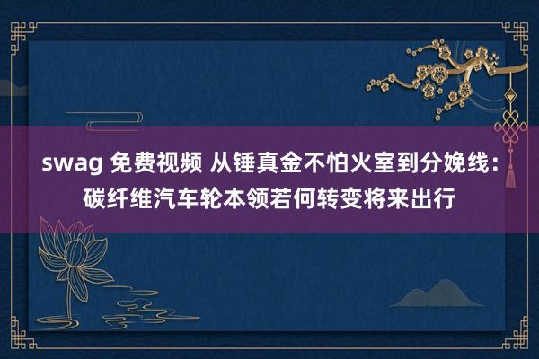 swag 免费视频 从锤真金不怕火室到分娩线：碳纤维汽车轮本领若何转变将来出行