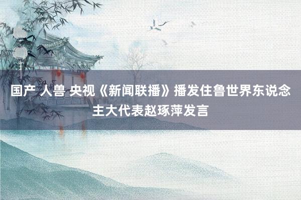 国产 人兽 央视《新闻联播》播发住鲁世界东说念主大代表赵琢萍发言