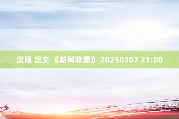 汉服 足交 《新闻联播》 20250307 21:00