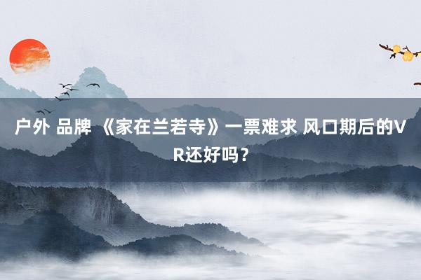 户外 品牌 《家在兰若寺》一票难求 风口期后的VR还好吗？