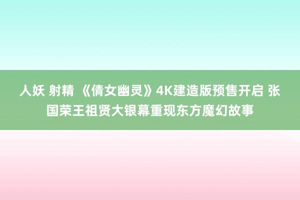 人妖 射精 《倩女幽灵》4K建造版预售开启 张国荣王祖贤大银幕重现东方魔幻故事