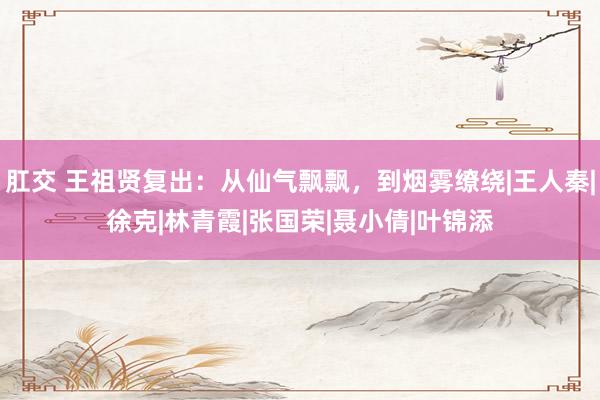 肛交 王祖贤复出：从仙气飘飘，到烟雾缭绕|王人秦|徐克|林青霞|张国荣|聂小倩|叶锦添
