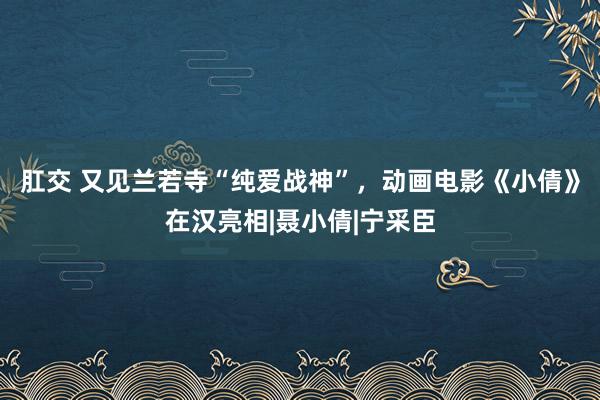 肛交 又见兰若寺“纯爱战神”，动画电影《小倩》在汉亮相|聂小倩|宁采臣