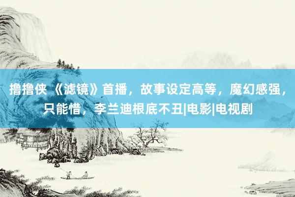 撸撸侠 《滤镜》首播，故事设定高等，魔幻感强，只能惜，李兰迪根底不丑|电影|电视剧