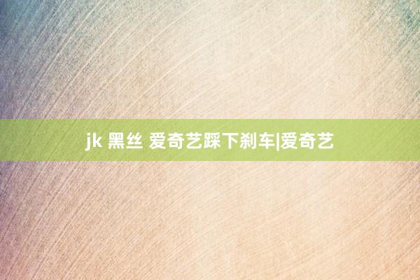 jk 黑丝 爱奇艺踩下刹车|爱奇艺