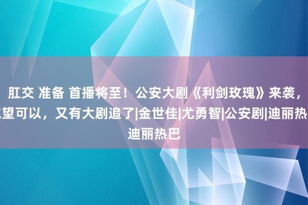 肛交 准备 首播将至！公安大剧《利剑玫瑰》来袭，威望可以，又有大剧追了|金世佳|尤勇智|公安剧|迪丽热巴