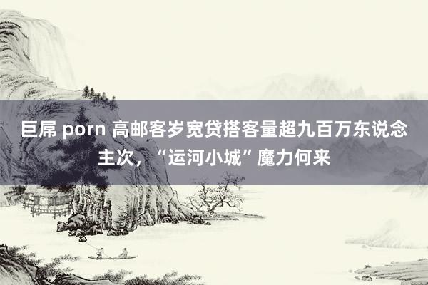 巨屌 porn 高邮客岁宽贷搭客量超九百万东说念主次，“运河小城”魔力何来