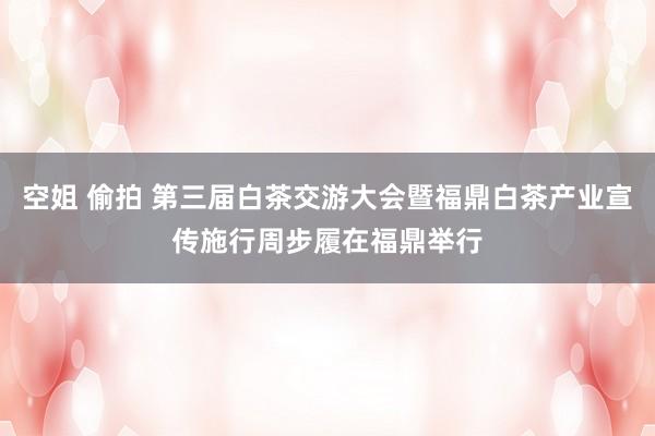 空姐 偷拍 第三届白茶交游大会暨福鼎白茶产业宣传施行周步履在福鼎举行