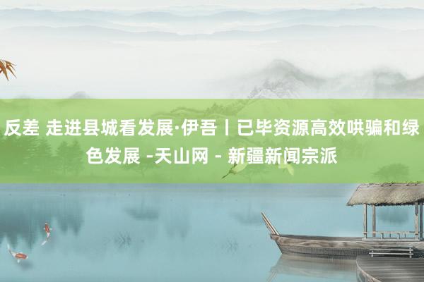 反差 走进县城看发展·伊吾丨已毕资源高效哄骗和绿色发展 -天山网 - 新疆新闻宗派
