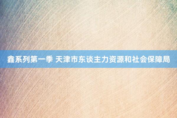 鑫系列第一季 天津市东谈主力资源和社会保障局