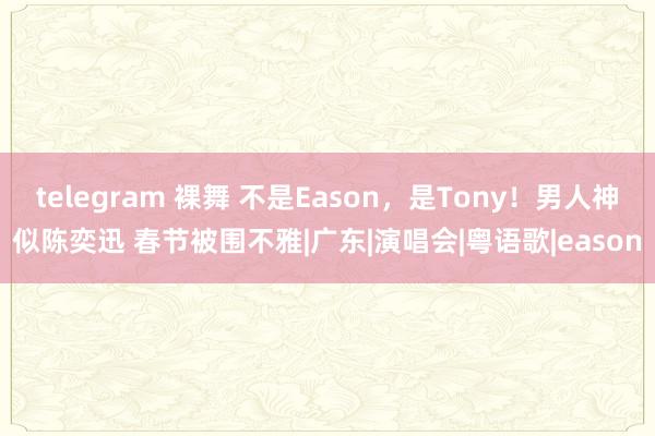 telegram 裸舞 不是Eason，是Tony！男人神似陈奕迅 春节被围不雅|广东|演唱会|粤语歌|eason