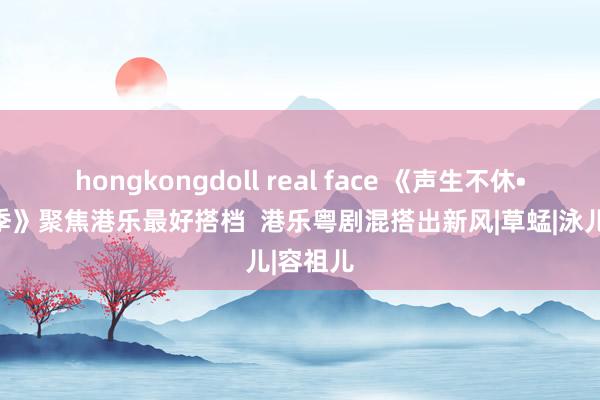 hongkongdoll real face 《声生不休•大湾区季》聚焦港乐最好搭档  港乐粤剧混搭出新风|草蜢|泳儿|容祖儿