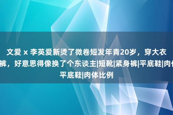 文爱 x 李英爱新烫了微卷短发年青20岁，穿大衣+阔腿裤，好意思得像换了个东谈主|短靴|紧身裤|平底鞋|肉体比例