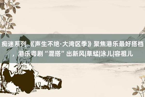 痴迷系列 《声生不绝·大湾区季》聚焦港乐最好搭档，港乐粤剧“混搭”出新风|草蜢|泳儿|容祖儿