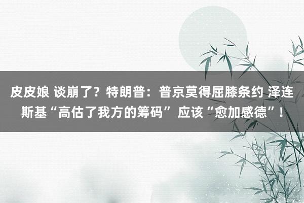 皮皮娘 谈崩了？特朗普：普京莫得屈膝条约 泽连斯基“高估了我方的筹码” 应该“愈加感德”！