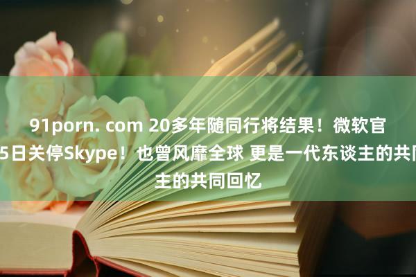 91porn. com 20多年随同行将结果！微软官宣5月5日关停Skype！也曾风靡全球 更是一代东谈主的共同回忆